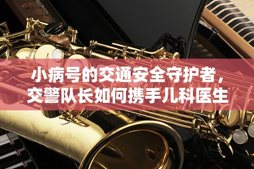 小病号的交通安全守护者，交警队长如何携手儿科医生共筑安全网？