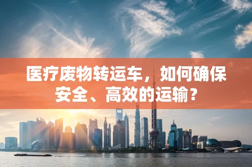 医疗废物转运车，如何确保安全、高效的运输？