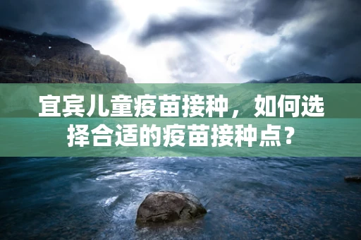 宜宾儿童疫苗接种，如何选择合适的疫苗接种点？