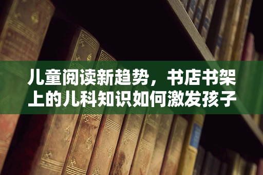 儿童阅读新趋势，书店书架上的儿科知识如何激发孩子好奇心？