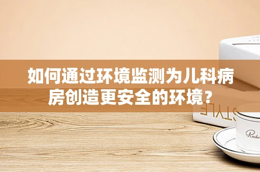 如何通过环境监测为儿科病房创造更安全的环境？