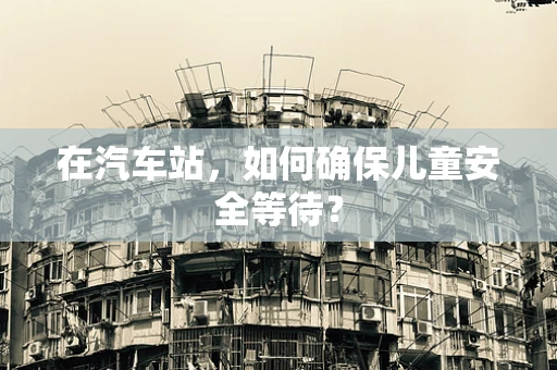 在汽车站，如何确保儿童安全等待？