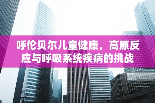 呼伦贝尔儿童健康，高原反应与呼吸系统疾病的挑战