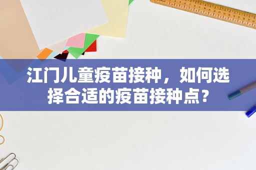 江门儿童疫苗接种，如何选择合适的疫苗接种点？