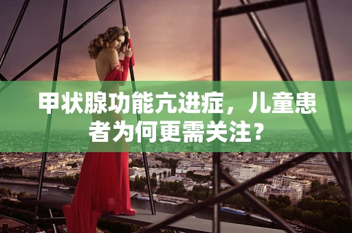 甲状腺功能亢进症，儿童患者为何更需关注？