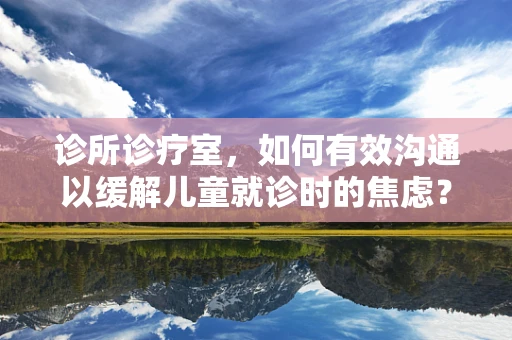 诊所诊疗室，如何有效沟通以缓解儿童就诊时的焦虑？