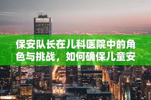 保安队长在儿科医院中的角色与挑战，如何确保儿童安全与秩序？