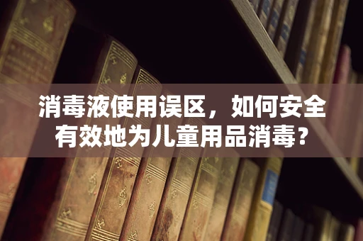 消毒液使用误区，如何安全有效地为儿童用品消毒？