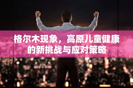 格尔木现象，高原儿童健康的新挑战与应对策略