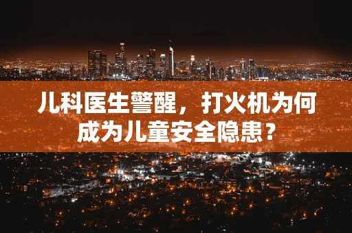 儿科医生警醒，打火机为何成为儿童安全隐患？