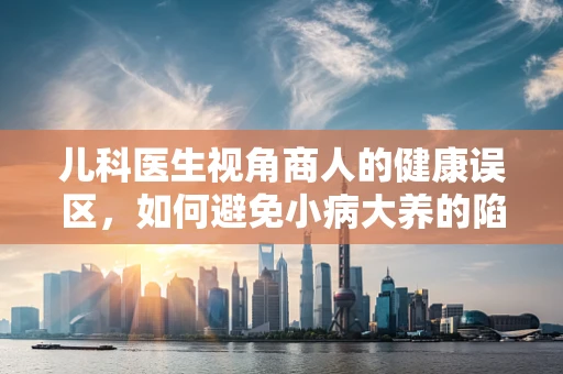 儿科医生视角商人的健康误区，如何避免小病大养的陷阱？