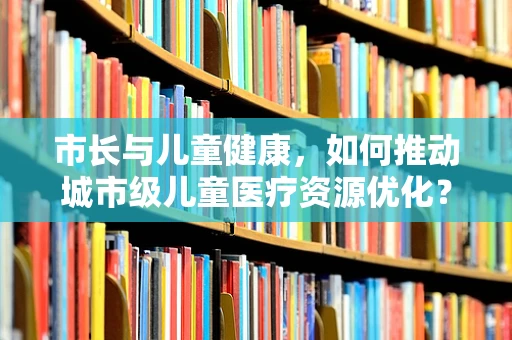 市长与儿童健康，如何推动城市级儿童医疗资源优化？