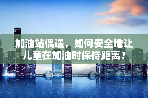 加油站偶遇，如何安全地让儿童在加油时保持距离？