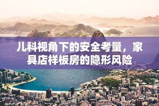 儿科视角下的安全考量，家具店样板房的隐形风险