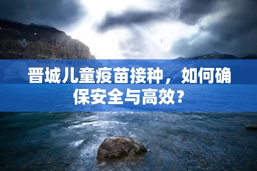 晋城儿童疫苗接种，如何确保安全与高效？