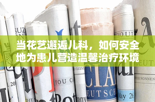 当花艺邂逅儿科，如何安全地为患儿营造温馨治疗环境？
