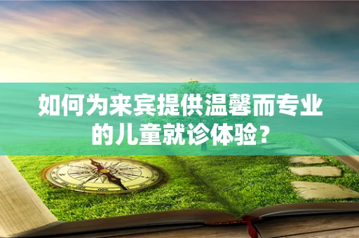 如何为来宾提供温馨而专业的儿童就诊体验？