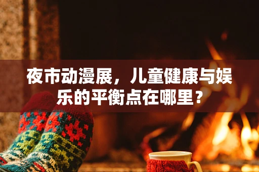 夜市动漫展，儿童健康与娱乐的平衡点在哪里？