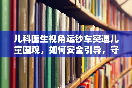 儿科医生视角运钞车突遇儿童围观，如何安全引导，守护小患者的好奇心？
