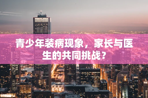 青少年装病现象，家长与医生的共同挑战？