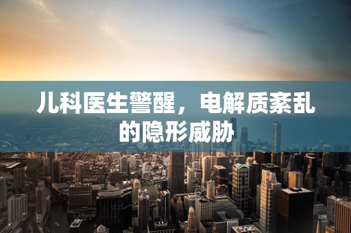儿科医生警醒，电解质紊乱的隐形威胁