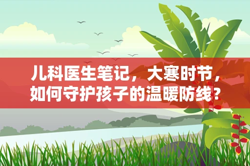 儿科医生笔记，大寒时节，如何守护孩子的温暖防线？