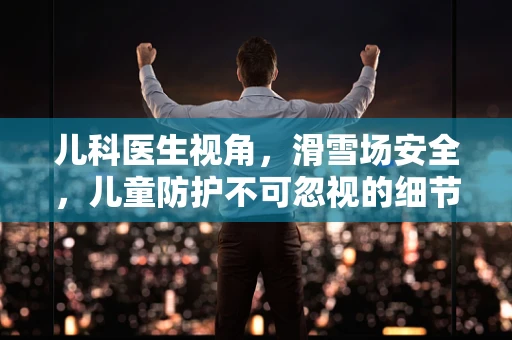 儿科医生视角，滑雪场安全，儿童防护不可忽视的细节