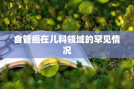 食管癌在儿科领域的罕见情况