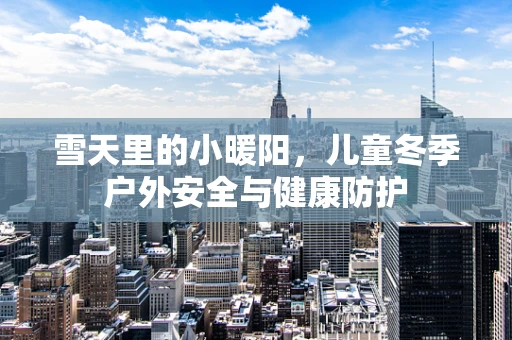 雪天里的小暖阳，儿童冬季户外安全与健康防护