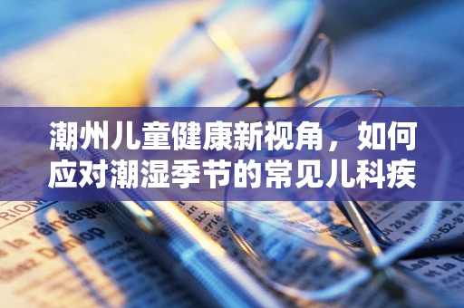 潮州儿童健康新视角，如何应对潮湿季节的常见儿科疾病？