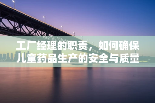 工厂经理的职责，如何确保儿童药品生产的安全与质量？