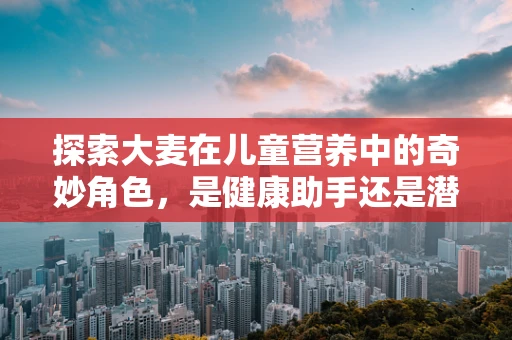 探索大麦在儿童营养中的奇妙角色，是健康助手还是潜在风险？