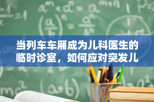 当列车车厢成为儿科医生的临时诊室，如何应对突发儿童健康状况？