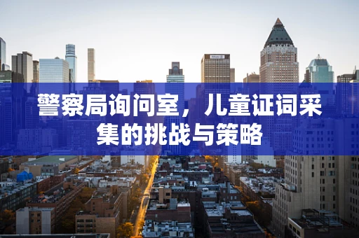 警察局询问室，儿童证词采集的挑战与策略