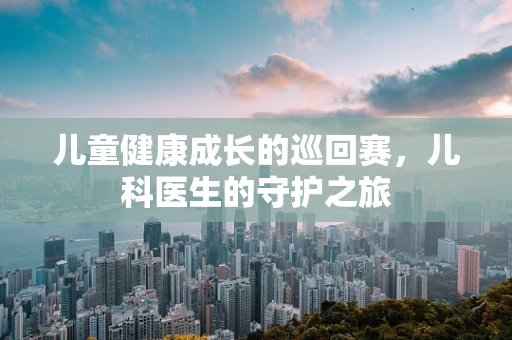 儿童健康成长的巡回赛，儿科医生的守护之旅