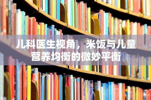 儿科医生视角，米饭与儿童营养均衡的微妙平衡