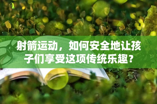 射箭运动，如何安全地让孩子们享受这项传统乐趣？