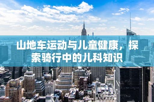 山地车运动与儿童健康，探索骑行中的儿科知识