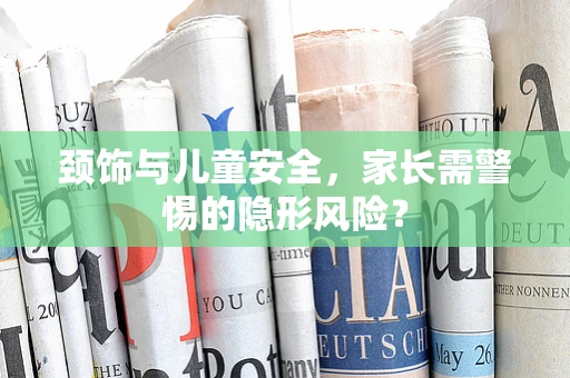 颈饰与儿童安全，家长需警惕的隐形风险？
