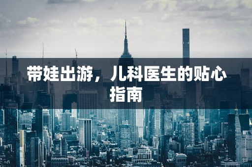 带娃出游，儿科医生的贴心指南