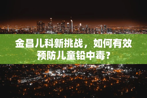 金昌儿科新挑战，如何有效预防儿童铅中毒？