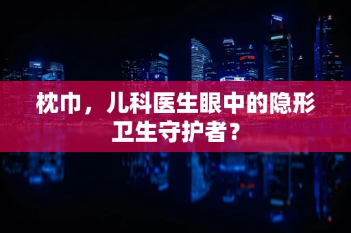 枕巾，儿科医生眼中的隐形卫生守护者？