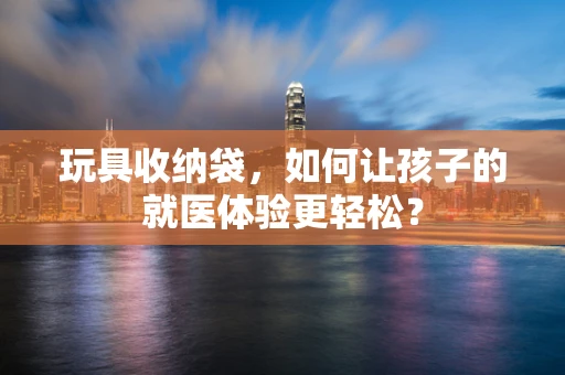 玩具收纳袋，如何让孩子的就医体验更轻松？