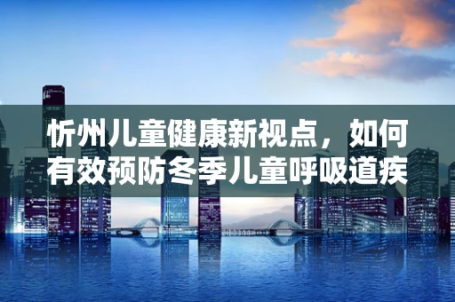 忻州儿童健康新视点，如何有效预防冬季儿童呼吸道疾病