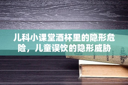 儿科小课堂酒杯里的隐形危险，儿童误饮的隐形威胁