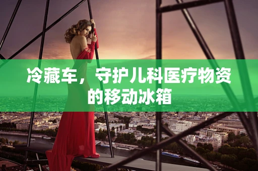 冷藏车，守护儿科医疗物资的移动冰箱