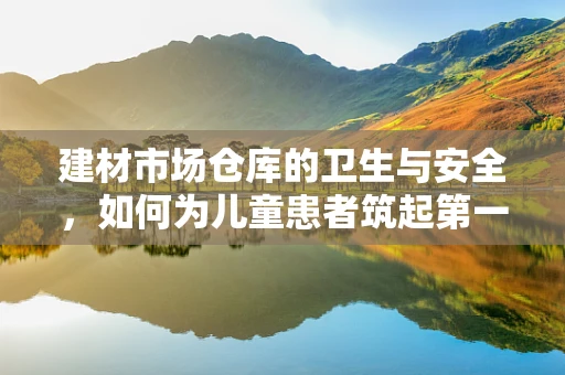 建材市场仓库的卫生与安全，如何为儿童患者筑起第一道防线？
