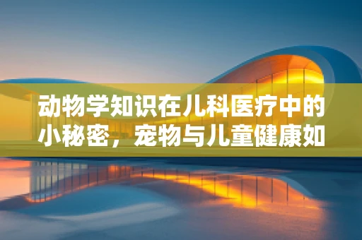 动物学知识在儿科医疗中的小秘密，宠物与儿童健康如何相辅相成？