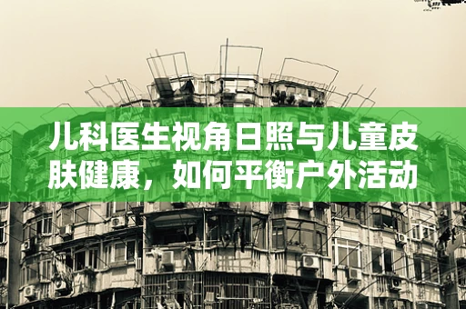儿科医生视角日照与儿童皮肤健康，如何平衡户外活动与防护？