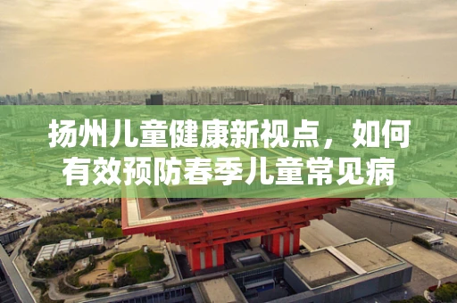 扬州儿童健康新视点，如何有效预防春季儿童常见病